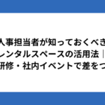 人事担当者が知っておくべきレンタルスペースの活用法｜採用・研修・社内イベントで差をつける！